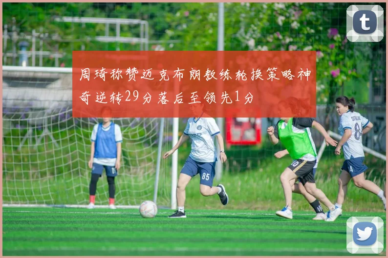 周琦称赞迈克布朗教练轮换策略神奇逆转29分落后至领先1分