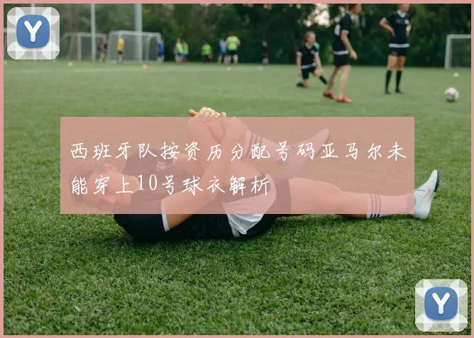 西班牙队按资历分配号码亚马尔未能穿上10号球衣解析