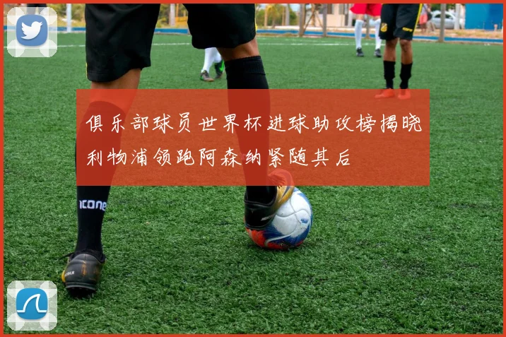 俱乐部球员世界杯进球助攻榜揭晓利物浦领跑阿森纳紧随其后