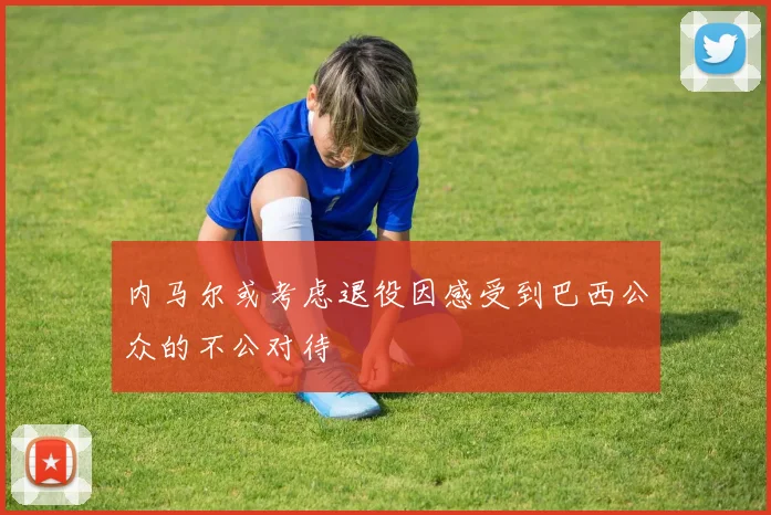 内马尔或考虑退役因感受到巴西公众的不公对待