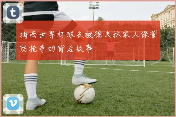 梅西世界杯球衣被德夫林家人保管防抢夺的背后故事