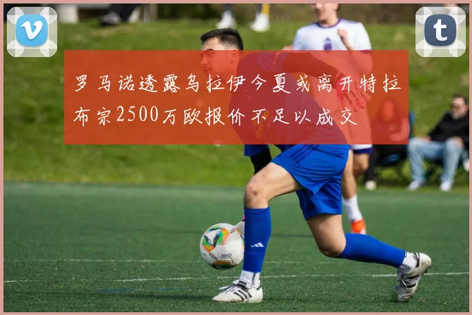 罗马诺透露乌拉伊今夏或离开特拉布宗2500万欧报价不足以成交
