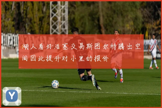 湖人看好活塞交易斯图尔特腾出空间因此提升对小里的报价