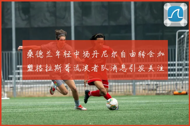 桑德兰年轻中场丹尼尔自由转会加盟格拉斯哥流浪者队消息引发关注