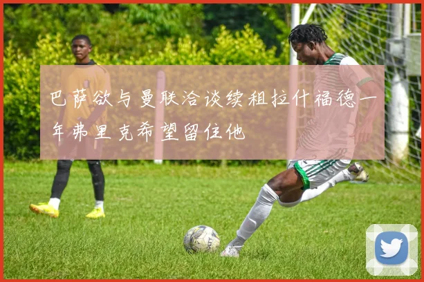 巴萨欲与曼联洽谈续租拉什福德一年弗里克希望留住他
