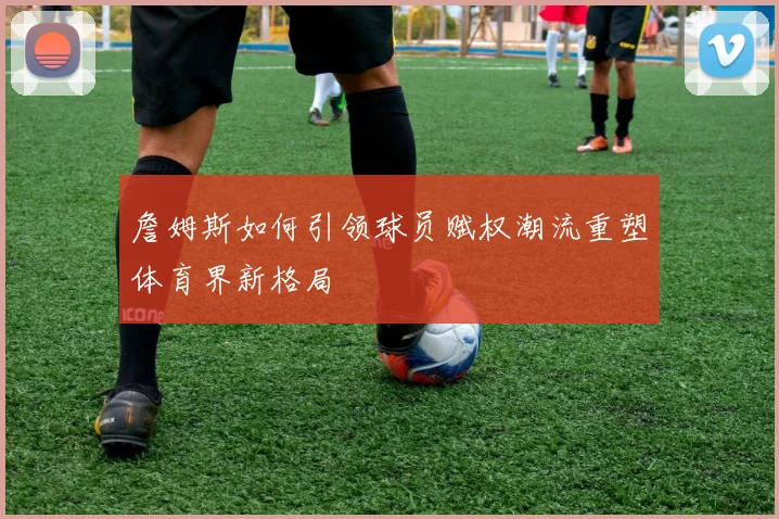 詹姆斯如何引领球员赋权潮流重塑体育界新格局