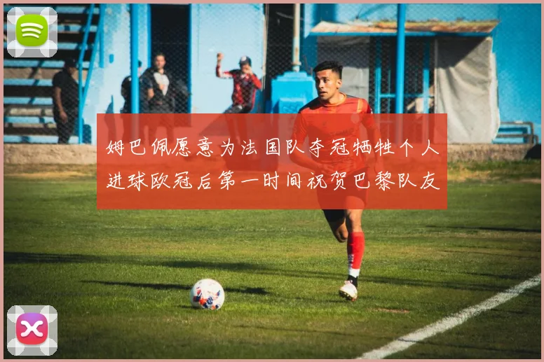 姆巴佩愿意为法国队夺冠牺牲个人进球欧冠后第一时间祝贺巴黎队友